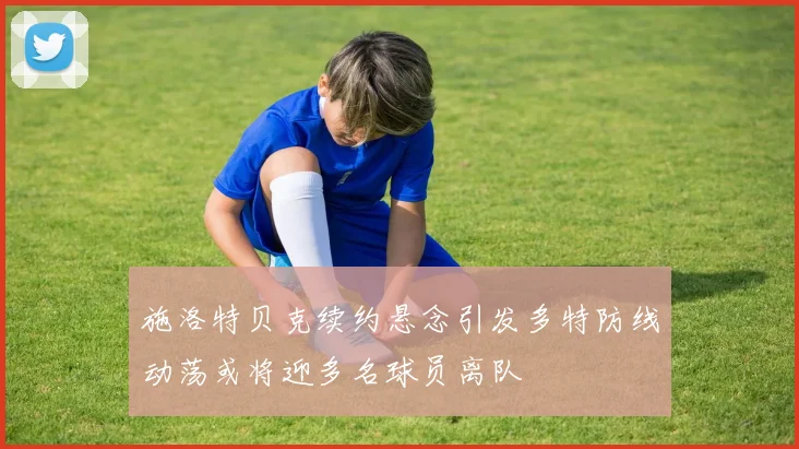 施洛特贝克续约悬念引发多特防线动荡或将迎多名球员离队