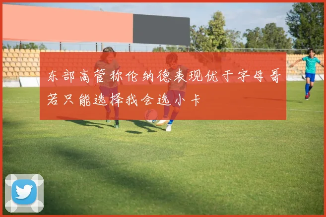 东部高管称伦纳德表现优于字母哥若只能选择我会选小卡