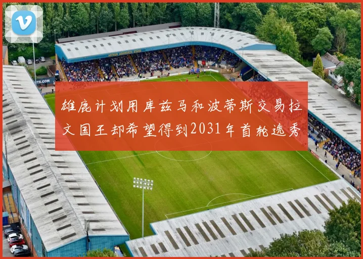 雄鹿计划用库兹马和波蒂斯交易拉文国王却希望得到2031年首轮选秀权