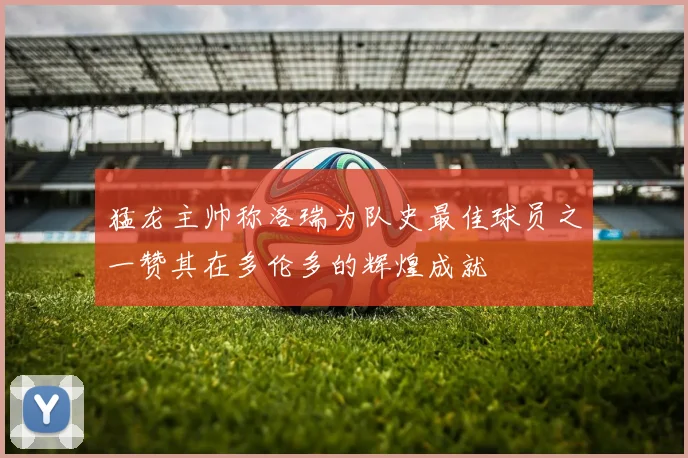 猛龙主帅称洛瑞为队史最佳球员之一赞其在多伦多的辉煌成就