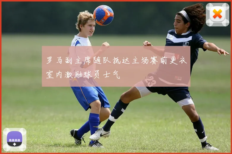 罗马副主席随队抵达主场赛前更衣室内激励球员士气