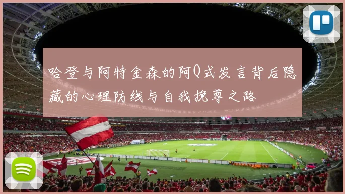 哈登与阿特金森的阿Q式发言背后隐藏的心理防线与自我挽尊之路