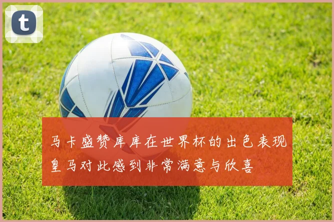 马卡盛赞库库在世界杯的出色表现皇马对此感到非常满意与欣喜