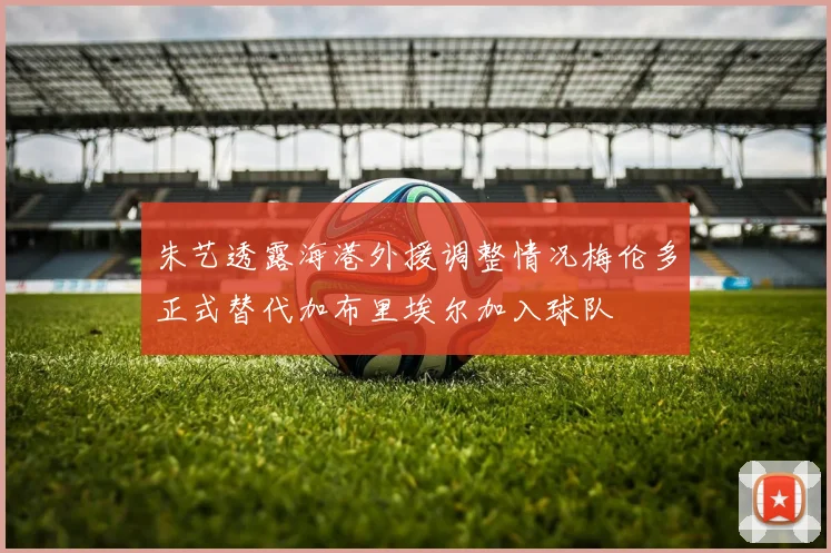 朱艺透露海港外援调整情况梅伦多正式替代加布里埃尔加入球队