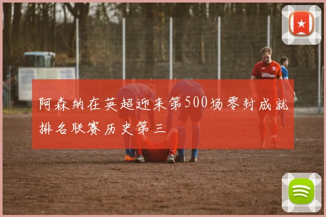 阿森纳在英超迎来第500场零封成就排名联赛历史第三