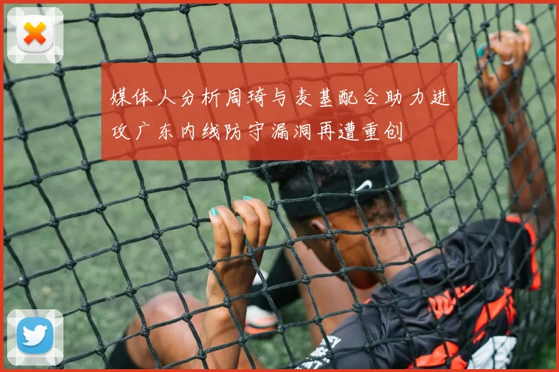媒体人分析周琦与麦基配合助力进攻广东内线防守漏洞再遭重创