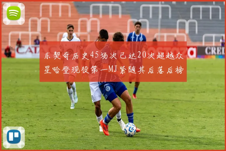 东契奇历史45场次已达20次超越众星哈登现役第一MJ紧随其后落后榜首100场