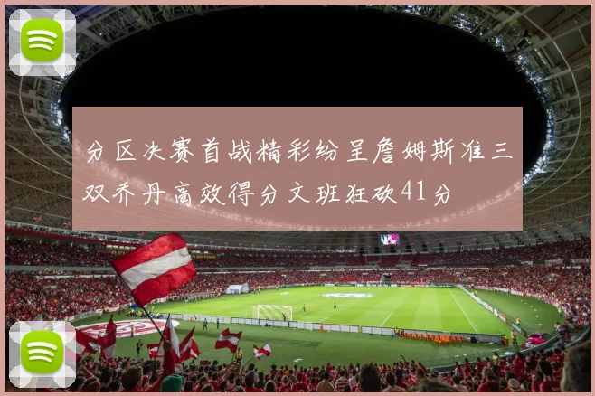 分区决赛首战精彩纷呈詹姆斯准三双乔丹高效得分文班狂砍41分