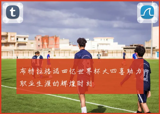 布特拉格诺回忆世界杯大四喜助力职业生涯的辉煌时刻