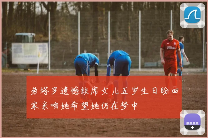 劳塔罗遗憾缺席女儿五岁生日盼回家亲吻她希望她仍在梦中