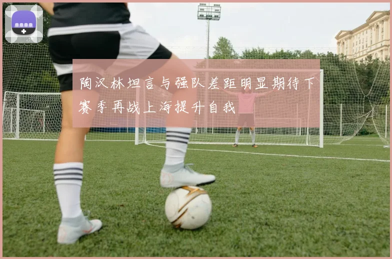 陶汉林坦言与强队差距明显期待下赛季再战上海提升自我