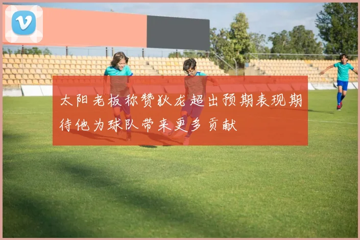 太阳老板称赞狄龙超出预期表现期待他为球队带来更多贡献