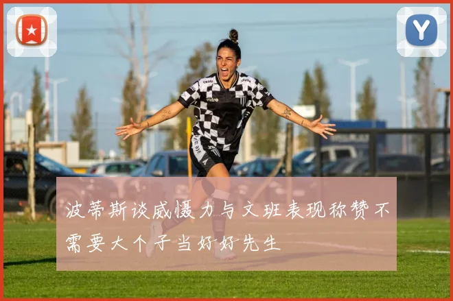 波蒂斯谈威慑力与文班表现称赞不需要大个子当好好先生