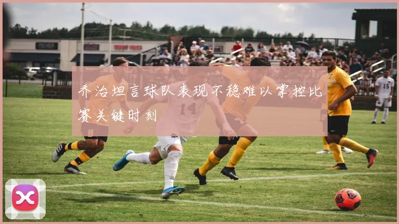 乔治坦言球队表现不稳难以掌控比赛关键时刻