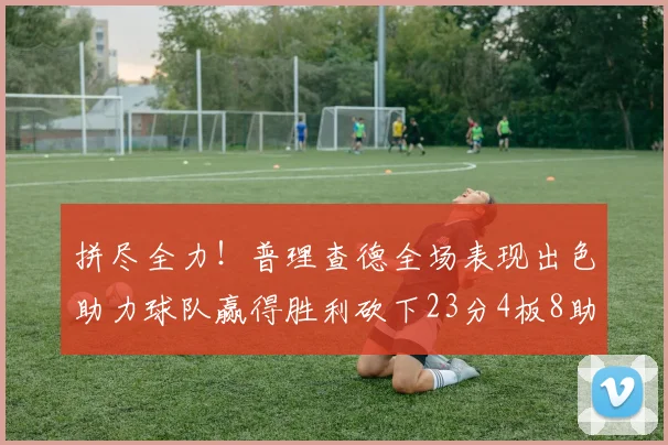 拼尽全力！普理查德全场表现出色助力球队赢得胜利砍下23分4板8助2断三分命中率高达43