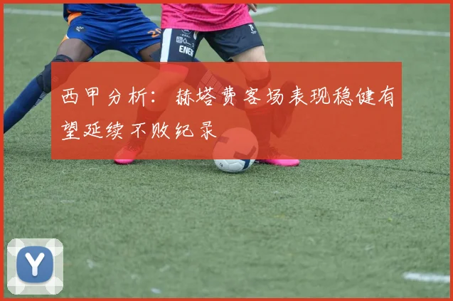 西甲分析：赫塔费客场表现稳健有望延续不败纪录
