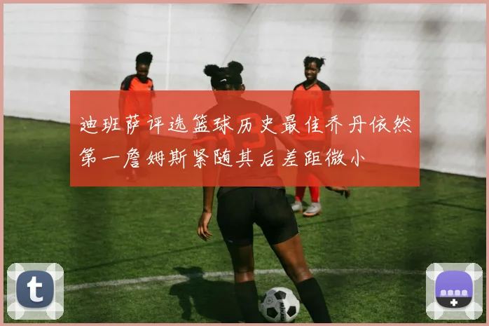 迪班萨评选篮球历史最佳乔丹依然第一詹姆斯紧随其后差距微小