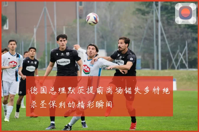 德国总理默茨提前离场错失多特绝杀圣保利的精彩瞬间