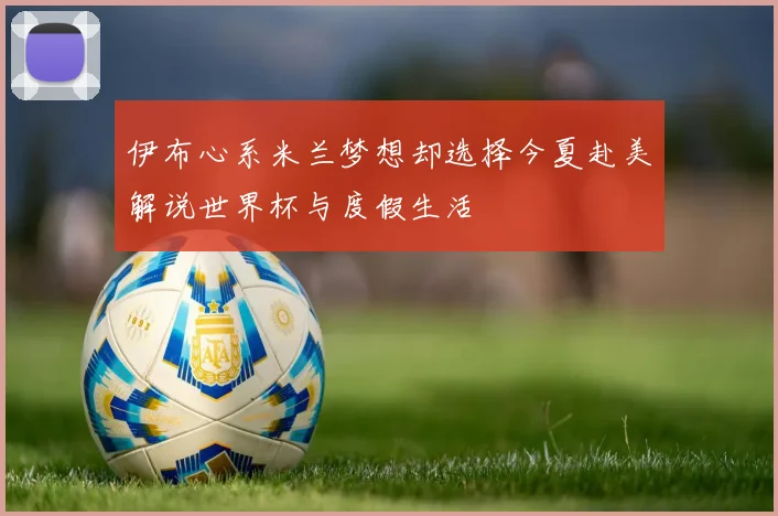 伊布心系米兰梦想却选择今夏赴美解说世界杯与度假生活