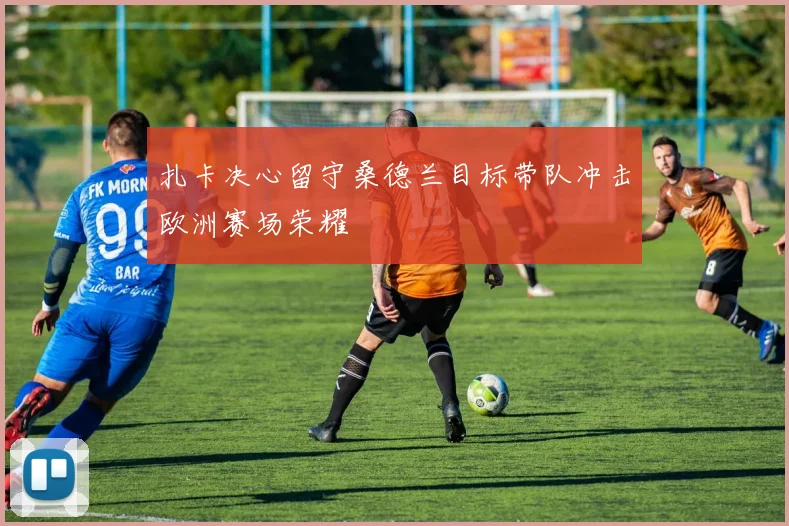 扎卡决心留守桑德兰目标带队冲击欧洲赛场荣耀