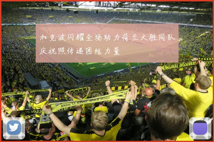 加克波闪耀全场助力荷兰大胜同队庆祝照传递团结力量