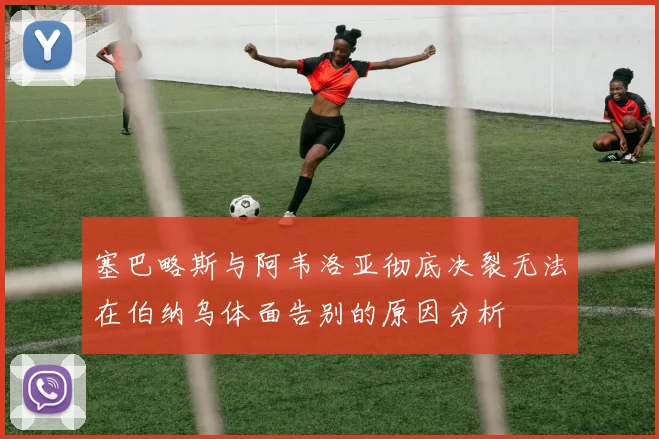 塞巴略斯与阿韦洛亚彻底决裂无法在伯纳乌体面告别的原因分析
